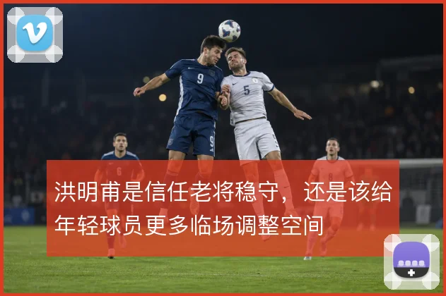 洪明甫是信任老将稳守，还是该给年轻球员更多临场调整空间