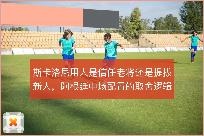 斯卡洛尼用人是信任老将还是提拔新人,阿根廷中场配置的取舍逻辑