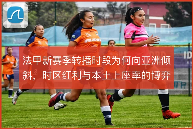 法甲新赛季转播时段为何向亚洲倾斜，时区红利与本土上座率的博弈