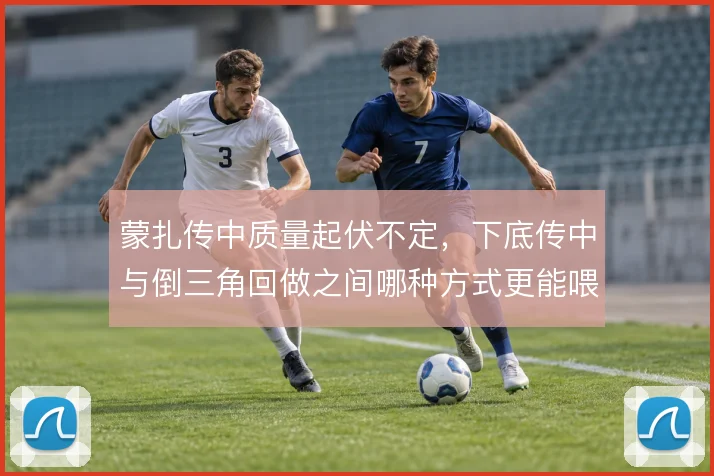 蒙扎传中质量起伏不定,下底传中与倒三角回做之间哪种方式更能喂饼