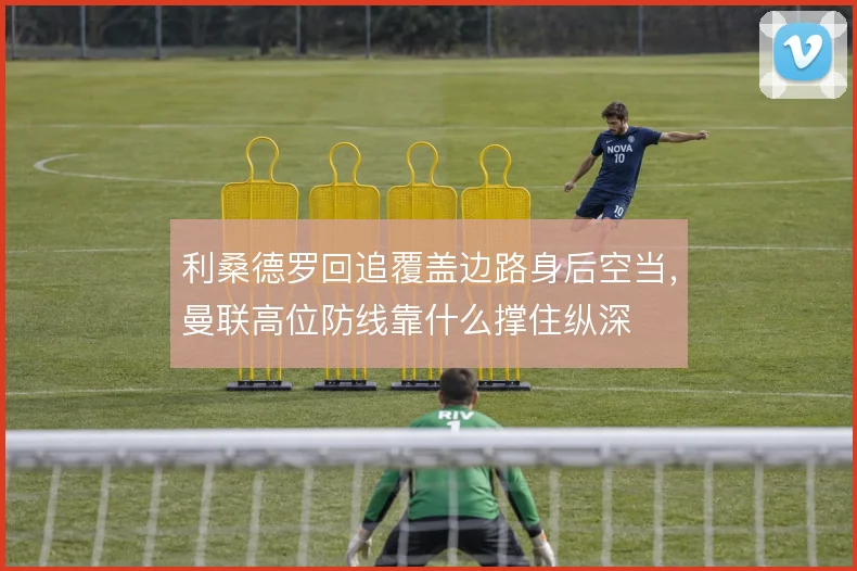 利桑德罗回追覆盖边路身后空当,曼联高位防线靠什么撑住纵深