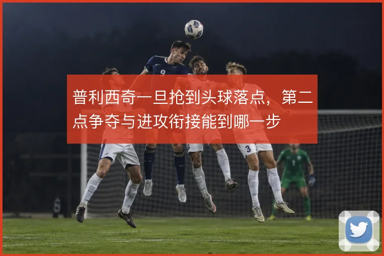 普利西奇一旦抢到头球落点,第二点争夺与进攻衔接能到哪一步