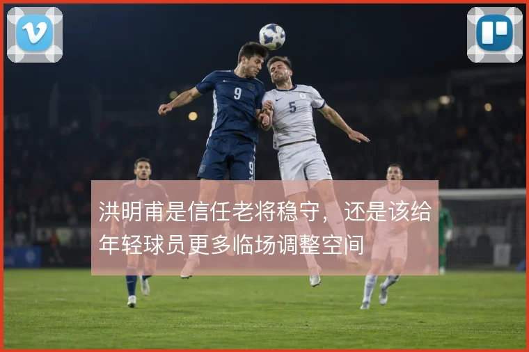 洪明甫是信任老将稳守，还是该给年轻球员更多临场调整空间