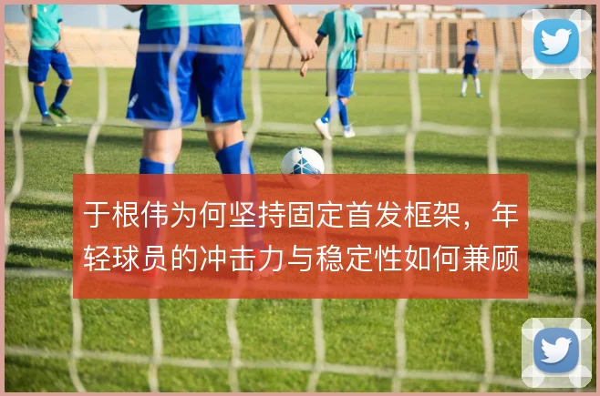 于根伟为何坚持固定首发框架,年轻球员的冲击力与稳定性如何兼顾