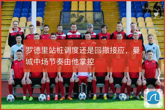 罗德里站桩调度还是回撤接应,曼城中场节奏由他掌控