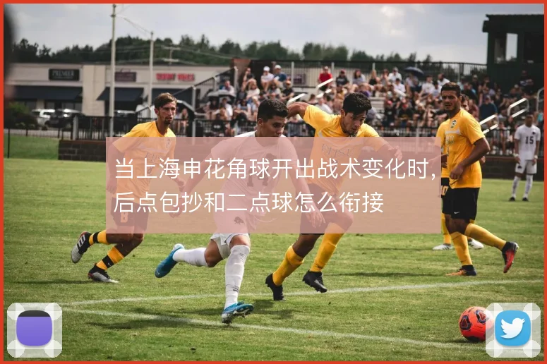 当上海申花角球开出战术变化时,后点包抄和二点球怎么衔接
