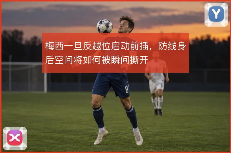 梅西一旦反越位启动前插,防线身后空间将如何被瞬间撕开
