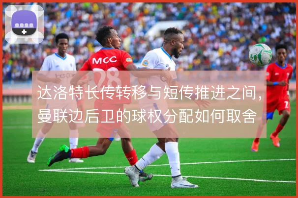 达洛特长传转移与短传推进之间，曼联边后卫的球权分配如何取舍