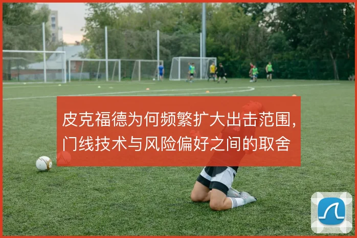 皮克福德为何频繁扩大出击范围，门线技术与风险偏好之间的取舍