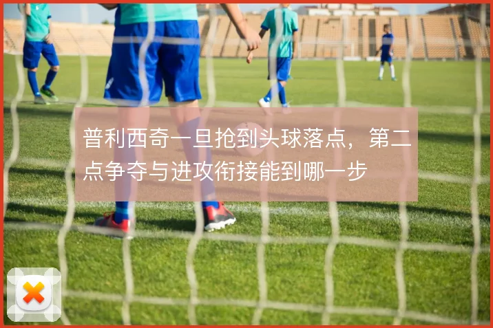 普利西奇一旦抢到头球落点,第二点争夺与进攻衔接能到哪一步