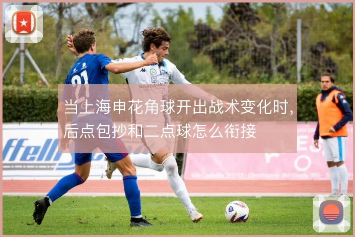 当上海申花角球开出战术变化时,后点包抄和二点球怎么衔接